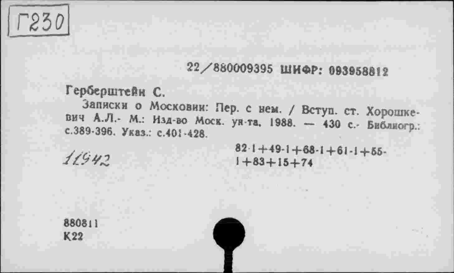 ﻿то
22/880009395 ШИФР: 093958812
Герберштейн С.
Записки о Московии: Лер. с нем. / Вступ, ст. Хорошке-“	Илдво Мос*' уНТ*’ 198в- - <30 с.- Библиогр.:
с.389-396. Указ.: с.401-428.
У ...	82 1+49-1+08-1+61-1+55-
//>4^	1+83+15+74
880811 К22